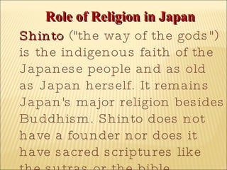 Role of Religion in Japan Shinto  ("the way of the gods") is the indigenous faith of the Japanese people and as old as Japan herself. It remains Japan's major religion besides Buddhism. Shinto does not have a founder nor does it have sacred scriptures like the sutras or the bible. 