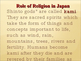 Role of Religion in Japan Shinto gods" are called  kami . They are sacred spirits which take the form of things and concepts important to life, such as wind, rain, mountains, trees, rivers and fertility. Humans become kami after they die and are revered by their families as ancestral kami.  