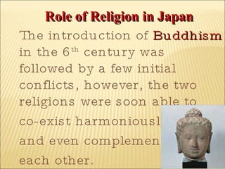 Role of Religion in Japan The introduction of  Buddhism  in the 6 th  century was followed by a few initial conflicts, however, the two religions were soon able to  co-exist harmoniously  and even complement  each other. 