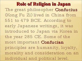 Role of Religion in Japan The great philosopher  Confucius  (Kong Fu Zi) lived in China from 551 to 479 BCE. According to early Japanese writings, it was introduced to Japan via Korea in the year 285 CE. Some of the most important  Confucian  principles are humanity, loyalty, morality and consideration on an individual and political level.  