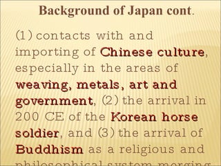 Background of Japan cont . (1) contacts with and importing of  Chinese culture , especially in the areas of  weaving, metals, art and government , (2) the arrival in 200 CE of the  Korean horse soldier , and (3) the arrival of  Buddhism  as a religious and philosophical system merging with native  Shinto  beliefs.  Japan's isolation as an island nation has been instrumental in its development as a culture. By 500 BC it was still an undeveloped agrarian culture without cities. Outside influences which led to cultural advancement included (1) contacts with and importing of Chinese culture, especially in the areas of weaving, metals, art and government 
