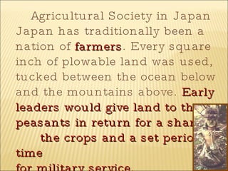 Agricultural Society in Japan Japan has traditionally been a nation of  farmers . Every square inch of plowable land was used, tucked between the ocean below and the mountains above.  Early leaders would give land to the peasants in return for a share of  the crops and a set period of time  for military service. 