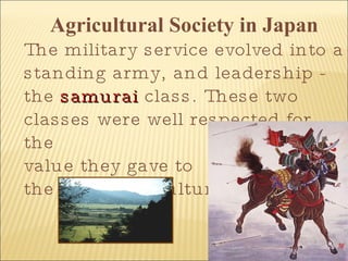 Agricultural Society in Japan The military service evolved into a standing army, and leadership - the  samurai  class. These two classes were well respected for the  value they gave to  the Japanese culture. 