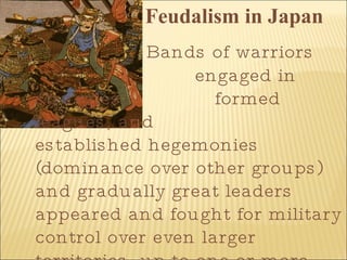 Feudalism in Japan   Bands of warriors    engaged in struggles,   formed leagues, and    established hegemonies (dominance over other groups) and gradually great leaders appeared and fought for military control over even larger territories, up to one or more provinces . Japan's isolation as an island nation has been instrumental in its development as a culture. By 500 BC it was still an undeveloped agrarian culture without cities. Outside influences which led to cultural advancement included (1) contacts with and importing of Chinese culture, especially in the areas of weaving, metals, art and government 