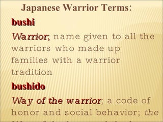   Japanese Warrior Terms: bushi   Warrior ;  name given to all the warriors who made up families with a warrior tradition  bushido   Way of the warrior ; a code of honor and social behavior;  the Way of the bow and the horse  from China 