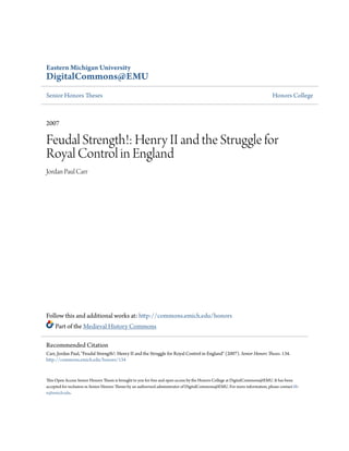 Eastern Michigan University
DigitalCommons@EMU
Senior Honors Theses Honors College
2007
Feudal Strength!: Henry II and the Struggle for
Royal Control in England
Jordan Paul Carr
Follow this and additional works at: http://commons.emich.edu/honors
Part of the Medieval History Commons
This Open Access Senior Honors Thesis is brought to you for free and open access by the Honors College at DigitalCommons@EMU. It has been
accepted for inclusion in Senior Honors Theses by an authorized administrator of DigitalCommons@EMU. For more information, please contact lib-
ir@emich.edu.
Recommended Citation
Carr, Jordan Paul, "Feudal Strength!: Henry II and the Struggle for Royal Control in England" (2007). Senior Honors Theses. 134.
http://commons.emich.edu/honors/134
 