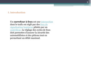 I. Introduction
3
Un carrefour à feux est une intersection
dont le trafic est réglé par des feux de
signalisation lumineux pilotés par un
contrôleur. Le réglage des cycles de feux
doit permettre d'assurer la sécurité des
automobilistes et des piétons tout en
permettant un débit maximal.
 