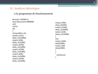 4
II. Analyse théorique
1-Le programme de fonctionnement
output_b(96);
delay_b(1000);
output_b(100);
delay_ms(5000);
output_b(18);
delay_ms(10000);
}
else
output_b(36);
delay(1000);
output_b(0);
delay(1000);
}
}
while(true);
}
#include <16F84A.h>
#use delay (clock=4000000)
void
main()
{do
{
if (Input(RA1==0);
{output_b(72);
delay_ms(10000);
output_b(96);
delay_ms(1000);
output_b(104);
delay_ms(1000);
output_b(104);
delay_ms(1000);
output_b(96);
delay_ms(1000);
output_b(104);
delay_ms(1000);
 