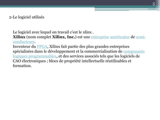 5
2-Le logiciel utilisés
Le logiciel avec lequel on travail c’est le xlinx .
Xilinx (nom complet Xilinx, Inc.) est une entreprise américaine de semi-
conducteurs.
Inventeur du FPGA, Xilinx fait partie des plus grandes entreprises
spécialisées dans le développement et la commercialisation de composants
logiques programmables, et des services associés tels que les logiciels de
CAO électroniques ; blocs de propriété intellectuelle réutilisables et
formation.
 