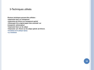 10
Plusieurs techniques peuvent être utilisées :
•Impression laser sur transparent
•Impression jet d’encre sur transparent spécial
•Photocopie d’un original papier bien contrasté sur
transparent photocopieur
•Impression laser sur du calque
•Impression jet d’encre sur du calque spécial jet d’encre.
•Insolation de la plaque époxy
•La révélation
3-Techniques utilisés
 