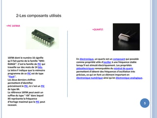5
2-Les composants utilisés
•PIC 16F84A
16F84 dont le numéro 16 signifie
qu'il fait partie de la famille "MID-
RANGE". C'est la famille de PIC qui
travaille sur des mots de 14 bits.
La lettre F indique que la mémoire
programme de ce PIC est de type
"Flash".
Les deux derniers chiffres
permettent d'identifier
précisément le PIC, ici c'est un PIC
de type 84.
La référence 16F84 peut avoir un
suffixe du type "-XX" dans lequel
XX représente la fréquence
d'horloge maximal que le PIC peut
recevoir.
•QUARTZ:
En électronique, un quartz est un composant qui possède
comme propriété utile d'osciller à une fréquence stable
lorsqu'il est stimulé électriquement. Les propriétés
piézoélectriques remarquables du minéral de quartz
permettent d'obtenir des fréquences d'oscillation très
précises, ce qui en font un élément important en
électronique numérique ainsi qu'en électronique analogique.
 