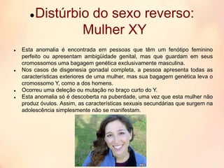 Distúrbio do sexo reverso:
Mulher XY
 Esta anomalia é encontrada em pessoas que têm um fenótipo feminino
perfeito ou apresentam ambigüidade genital, mas que guardam em seus
cromossomos uma bagagem genética exclusivamente masculina.
 Nos casos de disgenesia gonadal completa, a pessoa apresenta todas as
características exteriores de uma mulher, mas sua bagagem genética leva o
cromossomo Y, como a dos homens.
 Ocorreu uma deleção ou mutação no braço curto do Y.
 Esta anomalia só é descoberta na puberdade, uma vez que esta mulher não
produz óvulos. Assim, as características sexuais secundárias que surgem na
adolescência simplesmente não se manifestam.
 