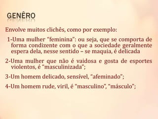 Envolve muitos clichês, como por exemplo:
1-Uma mulher “feminina”: ou seja, que se comporta de
forma condizente com o que a sociedade geralmente
espera dela, nesse sentido – se maquia, é delicada
2-Uma mulher que não é vaidosa e gosta de esportes
violentos, é “masculinizada”;
3-Um homem delicado, sensível, “afeminado”;
4-Um homem rude, viril, é “masculino”, “másculo”;
 