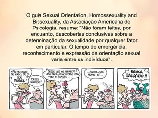 O guia Sexual Orientation, Homossexuality and
Bissexuality, da Associação Americana de
Psicologia, resume: "Não foram feitas, por
enquanto, descobertas conclusivas sobre a
determinação da sexualidade por qualquer fator
em particular. O tempo de emergência,
reconhecimento e expressão da orientação sexual
varia entre os indivíduos".
 