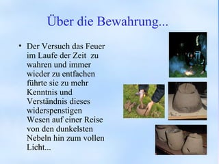 Über die Bewahrung...
• Der Versuch das Feuer
im Laufe der Zeit zu
wahren und immer
wieder zu entfachen
führte sie zu mehr
Kenntnis und
Verständnis dieses
widerspenstigen
Wesen auf einer Reise
von den dunkelsten
Nebeln hin zum vollen
Licht...
 