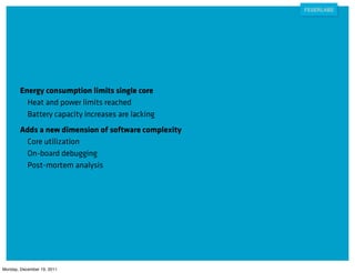 Energy consumption limits single core
          Heat and power limits reached
          Battery capacity increases are lacking
        Adds a new dimension of software complexity
         Core utilization
         On-board debugging
         Post-mortem analysis




Monday, December 19, 2011
 
