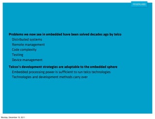 Problems we now see in embedded have been solved decades ago by telco
          Distributed systems
          Remote management
          Code complexity
          Testing
          Device management
        Telcos’s development strategies are adaptable to the embedded sphere
          Embedded processing power is sufficient to run telco technologies
          Technologies and development methods carry over




Monday, December 19, 2011
 