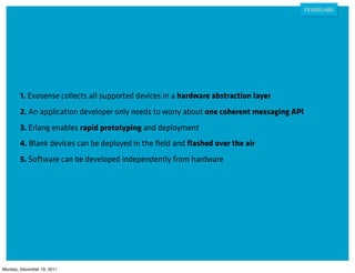 1. Exosense collects all supported devices in a hardware abstraction layer
        2. An application developer only needs to worry about one coherent messaging API
        3. Erlang enables rapid prototyping and deployment
        4. Blank devices can be deployed in the ﬁeld and ﬂashed over the air
        5. Software can be developed independently from hardware




Monday, December 19, 2011
 