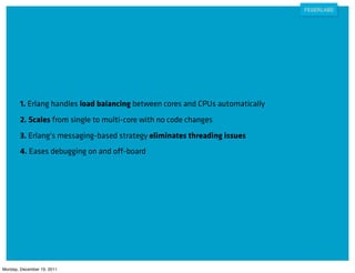 1. Erlang handles load balancing between cores and CPUs automatically
        2. Scales from single to multi-core with no code changes
        3. Erlang's messaging-based strategy eliminates threading issues
        4. Eases debugging on and off-board




Monday, December 19, 2011
 
