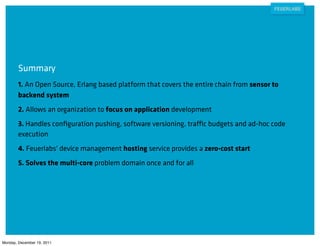 Summary
        1. An Open Source, Erlang based platform that covers the entire chain from sensor to
        backend system
        2. Allows an organization to focus on application development
        3. Handles conﬁguration pushing, software versioning, traffic budgets and ad-hoc code
        execution
        4. Feuerlabs' device management hosting service provides a zero-cost start
        5. Solves the multi-core problem domain once and for all




Monday, December 19, 2011
 
