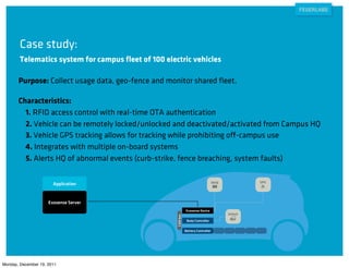 Case study:
        Telematics system for campus ﬂeet of 100 electric vehicles

       Purpose: Collect usage data, geo-fence and monitor shared ﬂeet.

       Characteristics:
         1. RFID access control with real-time OTA authentication
         2. Vehicle can be remotely locked/unlocked and deactivated/activated from Campus HQ
         3. Vehicle GPS tracking allows for tracking while prohibiting off-campus use
         4. Integrates with multiple on-board systems
         5. Alerts HQ of abnormal events (curb-strike, fence breaching, system faults)

                                                                                    RFID            GPS
                       Application


                     Exosense Server
                                                               Exosense Device
                                                                                           Unlock
                                                     CAN bus




                                                                Body Controller

                                                               Battery Controller




Monday, December 19, 2011
 