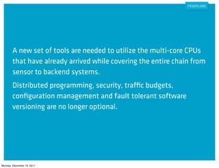 A new set of tools are needed to utilize the multi-core CPUs
        that have already arrived while covering the entire chain from
        sensor to backend systems.
        Distributed programming, security, traffic budgets,
        conﬁguration management and fault tolerant software
        versioning are no longer optional.




Monday, December 19, 2011
 