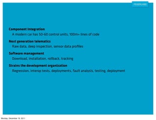 Component Integration
          A modern car has 50-60 control units, 100m+ lines of code
        Next generation telematics
         Raw data, deep inspection, sensor data proﬁles
        Software management
          Download, installation, rollback, tracking
        Strains the development organization
          Regression, interop tests, deployments, fault analysis, testing, deployment




Monday, December 19, 2011
 