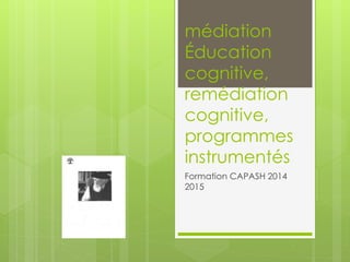 médiation
Éducation
cognitive,
remédiation
cognitive,
programmes
instrumentés
Formation CAPASH 2014
2015
 