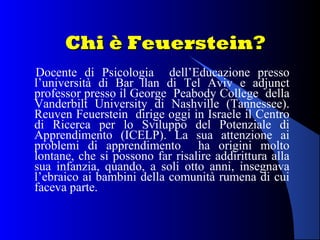 Chi è Feuerstein?Chi è Feuerstein?
Docente di Psicologia dell’Educazione presso
l’università di Bar llan di Tel Aviv e adjunct
professor presso il George Peabody College della
Vanderbilt University di Nashville (Tannessee).
Reuven Feuerstein dirige oggi in Israele il Centro
di Ricerca per lo Sviluppo del Potenziale di
Apprendimento (ICELP). La sua attenzione ai
problemi di apprendimento ha origini molto
lontane, che si possono far risalire addirittura alla
sua infanzia, quando, a soli otto anni, insegnava
l’ebraico ai bambini della comunità rumena di cui
faceva parte.
 