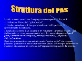 L’arricchimento strumentale è un programma composto di due parti :
1. Un insieme di materiali: “gli strumenti”;
2. Un elaborato sistema di insegnamento basato sull’esperienza di
apprendimento mediatizzato.
I materiali consistono in un insieme di 14 “strumenti” (gruppi di esercizi) i cui
titoli descrivono ciascuno un contenuto specifico, come: Organizzazione di
punti, Orientamento nello spazio, Percezione analitica, Confronti e
Categorizzazione.
Ogni strumento contiene una serie di esercizi “carta e matita” che vengono
presentati gradualmente e richiamati nel corso di tutta l’attività per permettere al
mediatore di esercitare un confronto sull’apprendimento prodotto dal compito.
 