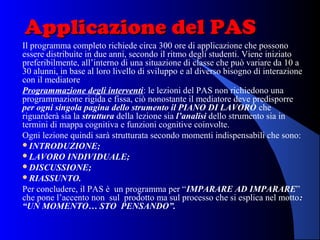 Applicazione del PASApplicazione del PAS
Il programma completo richiede circa 300 ore di applicazione che possono
essere distribuite in due anni, secondo il ritmo degli studenti. Viene iniziato
preferibilmente, all’interno di una situazione di classe che può variare da 10 a
30 alunni, in base al loro livello di sviluppo e al diverso bisogno di interazione
con il mediatore
Programmazione degli interventi: le lezioni del PAS non richiedono una
programmazione rigida e fissa, ciò nonostante il mediatore deve predisporre
per ogni singola pagina dello strumento il PIANO DI LAVORO che
riguarderà sia la struttura della lezione sia l’analisi dello strumento sia in
termini di mappa cognitiva e funzioni cognitive coinvolte.
Ogni lezione quindi sarà strutturata secondo momenti indispensabili che sono:
INTRODUZIONE;
LAVORO INDIVIDUALE;
DISCUSSIONE;
RIASSUNTO.
Per concludere, il PAS è un programma per “IMPARARE AD IMPARARE”
che pone l’accento non sul prodotto ma sul processo che si esplica nel motto:
“UN MOMENTO… STO PENSANDO”.
 