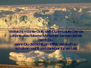 Vielleicht möchte Gott, daß Du im Laufe Deines Lebens viele falsche Menschen kennen lernst, damit Du,  wenn Du die richtigen triffst, sie auch zu schätzen weißt und dankbar für sie bist 