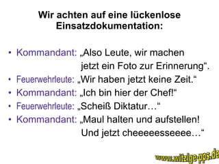 Wir achten auf eine lückenlose Einsatzdokumentation: Kommandant:  „Also Leute, wir machen jetzt ein Foto zur Erinnerung“. Feuerwehrleute :  „Wir haben jetzt keine Zeit.“ Kommandant:  „Ich bin hier der Chef!“  Feuerwehrleute :  „Scheiß Diktatur…“ Kommandant:  „Maul halten und aufstellen! Und jetzt cheeeeesseeee…“ www.witzige-pps.de 