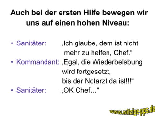 Auch bei der ersten Hilfe bewegen wir uns auf einen hohen Niveau:   Sanitäter:  „Ich glaube, dem ist nicht mehr zu helfen, Chef.“ Kommandant:  „Egal, die Wiederbelebung wird fortgesetzt, bis der Notarzt da ist!!!“ Sanitäter:  „OK Chef…“ www.witzige-pps.de 