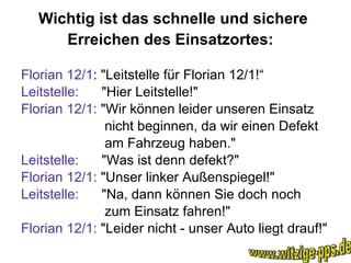 Wichtig ist das schnelle und sichere Erreichen des Einsatzortes:   Florian 12/1 : "Leitstelle für Florian 12/1!“ Leitstelle:  "Hier Leitstelle!"  Florian 12/1:  "Wir können leider unseren Einsatz nicht beginnen, da wir einen Defekt  am Fahrzeug haben."  Leitstelle:   "Was ist denn defekt?"  Florian 12/1:  "Unser linker Außenspiegel!"  Leitstelle:   "Na, dann können Sie doch noch  zum Einsatz fahren!"  Florian 12/1:  "Leider nicht - unser Auto liegt drauf!" www.witzige-pps.de 