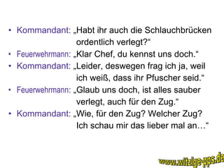 Kommandant:  „Habt ihr auch die Schlauchbrücken ordentlich verlegt?“ Feuerwehrmann :  „Klar Chef, du kennst uns doch.“ Kommandant:  „Leider, deswegen frag ich ja, weil ich weiß, dass ihr Pfuscher seid.“ Feuerwehrmann :  „Glaub uns doch, ist alles sauber verlegt, auch für den Zug.“ Kommandant:  „Wie, für den Zug? Welcher Zug? Ich schau mir das lieber mal an…“ www.witzige-pps.de 