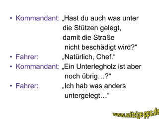 Kommandant:  „Hast du auch was unter die Stützen gelegt, damit die Straße nicht beschädigt wird?“ Fahrer:   „Natürlich, Chef.“ Kommandant:  „Ein Unterlegholz ist aber noch übrig…?“ Fahrer:   „Ich hab was anders untergelegt…“ www.witzige-pps.de 