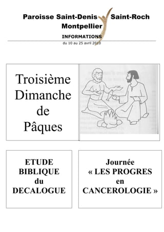 Paroisse Saint-Denis               Saint-Roch
           Montpellier
           INFORMATIONS
           du 10 au 25 avril 2010




Troisième
Dimanche
   de
 Pâques

  ETUDE                    Journée
 BIBLIQUE              « LES PROGRES
    du                        en
DECALOGUE             CANCEROLOGIE »
 