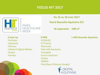 FOCUS HIT 2017
Du 16 au 18 mais 2017
Stand Nouvelle-Aquitaine E51
16 exposants - 108 m²
9 PME
• COSILOG
• CTI Santé
• Domicalis
• Géo Soft Aquitaine
• Icanopée
• Lincor Solutions
• Ositex
• XPERIS
• Vital Base (Telecom Design)
1 ARS Nouvelle Aquitaine6 start-up
• Actiméo
• Aqsitania
• Ehtrace
• ePatient Digital Médias
• Exelus
• Sanilea
 