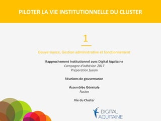 PILOTER LA VIE INSTITUTIONNELLE DU CLUSTER
Gouvernance, Gestion administrative et fonctionnement
Rapprochement Institutionnel avec Digital Aquitaine
Campagne d’adhésion 2017
Préparation fusion
Réunions de gouvernance
Assemblée Générale
Fusion
Vie du Cluster
1
 