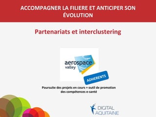 ACCOMPAGNER LA FILIERE ET ANTICIPER SON
ÉVOLUTION
Partenariats et interclustering
Poursuite des projets en cours + outil de promotion
des compétences e-santé
 