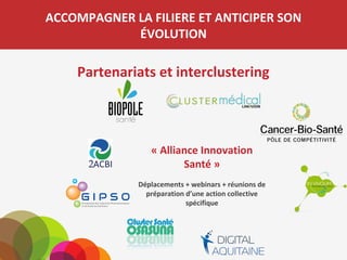 ACCOMPAGNER LA FILIERE ET ANTICIPER SON
ÉVOLUTION
Partenariats et interclustering
« Alliance Innovation
Santé »
Déplacements + webinars + réunions
de préparation d’une action collective
spécifique
 