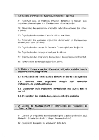  En matière d’animation éducative, culturelle et sportive 
2.1- Continuer dans les traditions annuelles d’organiser le festival avec 
expositions et oeuvrer pour son développement et son expansion. 
2.2- Elaboration d’un programme d’activités culturelles en faveur des enfants 
et jeunes 
2.3- Organisation des sessions d’appui scolaires aux élèves 
2.4- Préparation des séminaires et journées de formation en développement 
des compétences et personnel 
2.5- Organisation d’un tournoi de Football – Course à pied pour les jeunes 
2.6- Organisation d’un campign annuel pour les élèves 
2.7- Organisation d’un programme d’éducation et d’accompagnement familial 
2.8- Renforcement de transport scolaire des élèves 
 En Matière d’intégration des différentes catégories sociales dans le 
processus de développement 
3.1- Formation de la femme dans le domaine de droits et citoyenneté 
3.2- Poursuite d’un programme intégré pour formation 
professionnelle et alphabétisation 
3.3- Elaboration d’un programme d’intégration des jeunes dans le 
marché 
3.4- Préparation des projets d’aménagement hydro-agricoles 
. 
 En Matière de développement et valorisation des ressources de 
l’Oasis de Gheris 
4.1- Elaborer un programme de sensibilisation pour la bonne gestion des eaux 
d’irrigation (introduction des technologies d’économie d’eau). 
4.2- Conception d’un projet de Valorisation de la datte 
 
