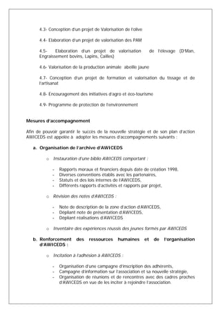 4.3- Conception d’un projet de Valorisation de l’olive 
4.4- Elaboration d’un projet de valorisation des PAM 
4.5- Elaboration d’un projet de valorisation de l’élevage (D’Man, 
Engraissement bovins, Lapins, Cailles) 
4.6- Valorisation de la production animale abeille jaune 
4.7- Conception d’un projet de formation et valorisation du tissage et de 
l’artisanat 
4.8- Encouragement des initiatives d’agro et éco-tourisme 
4.9- Programme de protection de l’environnement 
Mesures d’accompagnement 
Afin de pouvoir garantir le succès de la nouvelle stratégie et de son plan d’action 
AWICEDS est appelée à adopter les mesures d’accompagnements suivants : 
a. Organisation de l’archive d’AWICEDS 
o Instauration d’une biblio AWICEDS comportant : 
- Rapports moraux et financiers depuis date de création 1998, 
- Diverses conventions établis avec les partenaires, 
- Statuts et des lois internes de l’AWICEDS, 
- Différents rapports d’activités et rapports par projet, 
o Révision des notes d’AWICEDS : 
- Note de description de la zone d’action d’AWICEDS, 
- Dépliant note de présentation d’AWICEDS, 
- Dépliant réalisations d’AWICEDS 
o Inventaire des expériences réussis des jeunes formés par AWICEDS 
b. Renforcement des ressources humaines et de l’organisation 
d’AWICEDS : 
o Incitation à l’adhésion à AWICEDS : 
- Organisation d’une campagne d’inscription des adhérents, 
- Campagne d’information sur l’association et sa nouvelle stratégie, 
- Organisation de réunions et de rencontres avec des cadres proches 
d’AWICEDS en vue de les inciter à rejoindre l’association. 
 