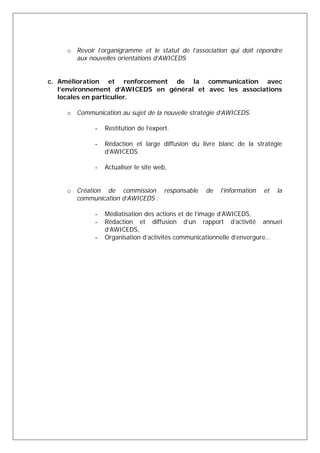o Revoir l’organigramme et le statut de l’association qui doit répondre 
aux nouvelles orientations d’AWICEDS 
c. Amélioration et renforcement de la communication avec 
l’environnement d’AWICEDS en général et avec les associations 
locales en particulier. 
o Communication au sujet de la nouvelle stratégie d’AWICEDS. 
- Restitution de l’expert. 
- Rédaction et large diffusion du livre blanc de la stratégie 
d’AWICEDS. 
- Actualiser le site web, 
o Création de commission responsable de l’information et la 
communication d’AWICEDS : 
- Médiatisation des actions et de l’image d’AWICEDS, 
- Rédaction et diffusion d’un rapport d’activité annuel 
d’AWICEDS, 
- Organisation d’activités communicationnelle d’envergure… 

