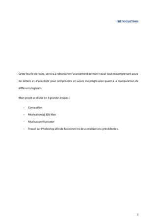 Introduction

Cette feuille de route, servira à retranscrire l’avancement de mon travail tout en comprenant assez
de détails et d’anecdote pour comprendre et suivre ma progression quant à la manipula tion de
différents logiciels.
Mon projet se divise en 4 grandes étapes :
-

Conception

-

Réalisation(s) 3DS Max

-

Réalisation Illustrator

-

Travail sur Photoshop afin de fusionner les deux réalisations précédentes.

3

 