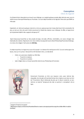 Conception
Choix du logiciel
J’ai d’abord choisi de produire un travail sous InDesign, car malgré quelques projets déjà réalisés avec, je ne le
maîtrise aussi bien que Photoshop ou Illustrator. J’ai aussi déjà travaillé sur les logiciels libres tels que GIMP ou
Inkscape.

Cependant, en réalisant quelques tutoriels je me suis aperçue que mon niveau était tout à fait convenable. De
plus, je me suis très vite senti limité concernant la liberté de création sous InDesign. En effet, ce logiciel est
1

principalement dédié à des supports de type print .

Ayant beaucoup travaillée sur des projets de type, site web, affiches, multimédia, j’ai voulu changer mes
habitudes de création. Reprenant ainsi mon schéma classique de travail alliant Photoshop/Illustrator/InDesign,
j’ai choisi d’y intégrer l’utilisation de 3DS Max.

J’ai déjà travaillé sur ce logiciel au cours d’un projet : la création d’un échiquier en 3D. J’y aurai certes appris les
bases, mais je n’ai jamais retravaillé la 3D librement. Ainsi, j’ai décidé de
-

-

Créer un ou plusieurs objet(s) sur 3Ds Max
o Travailler la texture
o Travailler la lumière
Le(s) intégrer dans un travail parallèle réalisé sous Photoshop et Illustrator.

Concernant Illustrator, je m’en suis toujours servi, pour réaliser des
maquettes de site web utilisant des formes très simples, ou en tout cas loin
de l’illustration. Étant intéressée de près par le dessin vectoriel, je vais
2
réaliser un tutoriel proposant de créer un portrait « conceptuel » de ce
type :

1

Support d’impression papier
http://vector.tutsplus.com/tutorials/illustration/how-to-create-a-conceptual-portrait-using-the-scribble-effect-in-adobeillustrator/
2

4

 