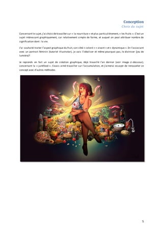Conception
Choix du sujet
Concernant le sujet, j’ai choisi de travailler sur « la nourriture » et plus particulièrement, « les fruits ». C’est un
sujet intéressant graphiquement, car relativement simple de forme, et auquel on peut attribuer nombre de
signification dont : la vie.
J’ai souhaité traiter l’aspect graphique du fruit, son côté « coloré » « vivant » et « dynamique ». En l’associant
avec un portrait féminin (tutoriel Illustrator), je vais l’idéaliser et même pourquoi pas, le diviniser (jeu de
lumière)?
Je reprends en fait un sujet de création graphique, déjà travaillé l’an dernier (voir image ci-dessous),
concernant la « junkfood ». J’avais aimé travailler sur l’accumulation, et j’aimerai essayer de renouveler ce
concept avec d’autres méthodes.

5

 