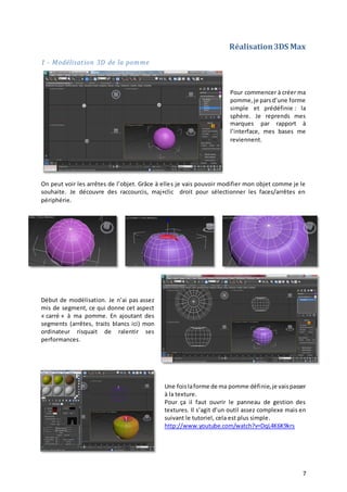 Réalisation 3DS Max
1 - Modélisation 3D de la pomme

Pour commencer à créer ma
pomme, je pars d’une forme
simple et prédéfinie : la
sphère. Je reprends mes
marques par rapport à
l’interface, mes bases me
reviennent.

On peut voir les arrêtes de l’objet. Grâce à elles je vais pouvoir modifier mon objet comme je le
souhaite. Je découvre des raccourcis, maj+clic droit pour sélectionner les faces/arrêtes en
périphérie.

Début de modélisation. Je n’ai pas assez
mis de segment, ce qui donne cet aspect
« carré » à ma pomme. En ajoutant des
segments (arrêtes, traits blancs ici) mon
ordinateur risquait de ralentir ses
performances.

Une fois la forme de ma pomme définie, je vais passer
à la texture.
Pour ça il faut ouvrir le panneau de gestion des
textures. Il s’agit d’un outil assez complexe mais en
suivant le tutoriel, cela est plus simple.
http://www.youtube.com/watch?v=DqL4K6K9krs

7

 