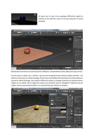 On peut voir ici que j’ai eu quelques difficultés à gérer la
lumière et les textures, mais j’ai fini par retrouver le rendu
souhaité.

Gestion de la lumière en suivant le tutoriel. Difficulté : complexité des outils. Mais je fini par y arriver.
Je mets aussi en place une « caméra » qui me servira à générer des rendus au décor similaire : à la
même vu mais aussi au même éclairage. Ainsi j’ai pu créer différents fruits mais sur le même décor et
suivant le même éclairage. Pour obtenir différents rendus, je change la position en faisant tourner
l’objet sur lui-même. Ainsi l’angle de lumière est conservé, tout en changeant l ’angle de vue de
l’objet. Cela me permettra d’obtenir un résultat final plus réaliste et complet.

8

 